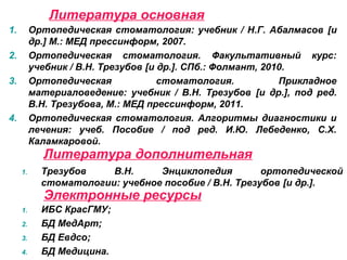 Электронные ресурсы
1. Трезубов В.Н. Энциклопедия ортопедической
стоматологии: учебное пособие / В.Н. Трезубов [и др.].
Литература дополнительная
1. Ортопедическая стоматология: учебник / Н.Г. Абалмасов [и
др.] М.: МЕД прессинформ, 2007.
2. Ортопедическая стоматология. Факультативный курс:
учебник / В.Н. Трезубов [и др.]. СПб.: Фолмант, 2010.
3. Ортопедическая стоматология. Прикладное
материаловедение: учебник / В.Н. Трезубов [и др.], под ред.
В.Н. Трезубова, М.: МЕД прессинформ, 2011.
4. Ортопедическая стоматология. Алгоритмы диагностики и
лечения: учеб. Пособие / под ред. И.Ю. Лебеденко, С.Х.
Каламкаровой.
Литература основная
1. ИБС КрасГМУ;
2. БД МедАрт;
3. БД Евдсо;
4. БД Медицина.
 