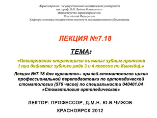 «Красноярский государственный медицинский университет
им. проф. В.Ф. Войно-Ясенецкого»
Министерство здравоохранения
Российской Федерации
Кафедра-клиника стоматологии института последипломного образования
ЛЕКЦИЯ №7.18
ТЕМАТЕМА::
«Планирование опирающихся съемных зубных протезов«Планирование опирающихся съемных зубных протезов
( при дефектах зубного ряда 3 и 4 классов по Кеннеди).»( при дефектах зубного ряда 3 и 4 классов по Кеннеди).»
Лекция №7.18 для курсантовЛекция №7.18 для курсантов–– врачей-стоматологов циклаврачей-стоматологов цикла
профессиональной переподготовки по ортопедическойпрофессиональной переподготовки по ортопедической
стоматологии (576 часов) по специальности 040401.04стоматологии (576 часов) по специальности 040401.04
«Стоматология ортопедическая»«Стоматология ортопедическая»
ЛЕКТОР: ПРОФЕССОР, Д.М.Н. Ю.В.ЧИЖОВ
КРАСНОЯРСК 2012
 