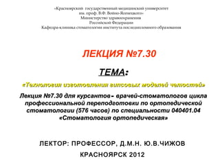 «Красноярский государственный медицинский университет
им. проф. В.Ф. Войно-Ясенецкого»
Министерство здравоохранения
Российской Федерации
Кафедра-клиника стоматологии института последипломного образования
ЛЕКЦИЯ №7.30
ТЕМАТЕМА::
«Технология изготовления гипсовых моделей челюстей»«Технология изготовления гипсовых моделей челюстей»
Лекция №7.30 для курсантовЛекция №7.30 для курсантов–– врачей-стоматологов циклаврачей-стоматологов цикла
профессиональной переподготовки по ортопедическойпрофессиональной переподготовки по ортопедической
стоматологии (576 часов) по специальности 040401.04стоматологии (576 часов) по специальности 040401.04
«Стоматология ортопедическая»«Стоматология ортопедическая»
ЛЕКТОР: ПРОФЕССОР, Д.М.Н. Ю.В.ЧИЖОВ
КРАСНОЯРСК 2012
 