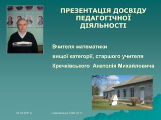 ПРЕЗЕНТАЦІЯ ДОСВІДУ
ПЕДАГОГІЧНОЇ
ДІЯЛЬНОСТІ
Вчителя математики
вищої категорії, старшого учителя
Кречківського Анатолія Михайловича
21.03.2011 р. Садковицька СЗШ І-ІІ ст.
 