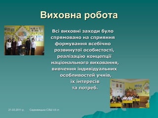 Виховна робота
Всі виховні заходи було
спрямовано на сприяння
формування всебічно
розвинутої особистості,
реалізацію концепції
національного виховання,
вивчення індивідуальних
особливостей учнів,
їх інтересів
та потреб.
21.03.2011 р. Садковицька СЗШ І-ІІ ст.
 