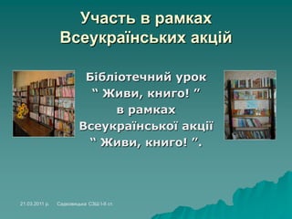 Участь в рамках
Всеукраїнських акцій
Бібліотечний урок
“ Живи, книго! ”
в рамках
Всеукраїнської акції
“ Живи, книго! ”.
21.03.2011 р. Садковицька СЗШ І-ІІ ст.
 