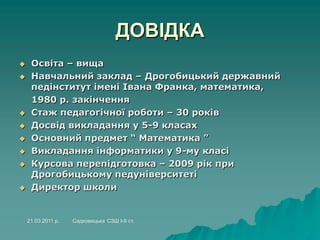 ДОВІДКА
 Освіта – вища
 Навчальний заклад – Дрогобицький державний
педінститут імені Івана Франка, математика,
1980 р. закінчення
 Стаж педагогічної роботи – 30 років
 Досвід викладання у 5-9 класах
 Основний предмет “ Математика ”
 Викладання інформатики у 9-му класі
 Курсова перепідготовка – 2009 рік при
Дрогобицькому педуніверситеті
 Директор школи
21.03.2011 р. Садковицька СЗШ І-ІІ ст.
 