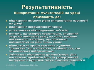 Результативність
Використання мультимедій на уроці
призводить до:
 підвищення якісного рівня використання наочності
на уроці;
 підвищення продуктивності уроку;
 установлення міжпредметних зв’язків;
 вчитель, що створює презентацію, змушений
звертати величезну увагу на логіку подання
навчального матеріалу, що позитивно
позначається на рівні знань учнів;
 міняються на краще взаємини з учнями,
“далекими” від математики, особливо тих, хто
захоплюється інформатикою;
 змінюється відношення до комп’ютера. Діти
починають сприймати його як універсальний
інструмент в будь-якій галузі людської діяльності
21.03.2011 р. Садковицька СЗШ І-ІІ ст.
 