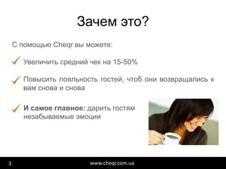 www.cheqr.com.ua
Зачем это?
3
С помощью Сheqr вы можете:
Увеличить средний чек на 15-50%
Повысить лояльность гостей, чтоб они возвращались к
вам снова и снова
И самое главное: дарить гостям
незабываемые эмоции
 