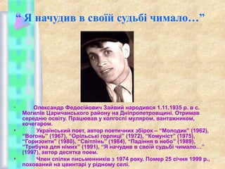 “ Я начудив в своїй судьбі чимало…”

•

•

•

Олександр Федосійович Зайвий народився 1.11.1935 р. в с.
Могилів Царичанського району на Дніпропетровщині. Отримав
середню освіту. Працював у колгоспі муляром, вантажником,
кочегаром.
Український поет, автор поетичних збірок – “Молодик” (1962),
“Вогонь” (1967), “Орільські горлиці” (1972), “Комуніст” (1975),
“Горизонти” (1980), “Світлінь” (1984), “Падіння в небо” (1989),
“Трибуна для німих” (1991), “Я начудив в своїй судьбі чимало…”
(1997), автор десятка поем.
Член спілки письменників з 1974 року. Помер 25 січня 1999 р.,
похований на цвинтарі у рідному селі.

 