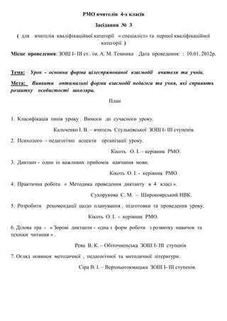 РМО вчителів 4-х класів
Засідання № 3
( для вчителів кваліфікаційної категорії « спеціаліст» та першої кваліфікаційної
категорії )
Місце проведення: ЗОШ І- ІІІ ст.. ім. А. М. Темника Дата проведення: : 10.01. 2012р.
Тема: Урок - основна форма цілеспрямованої взаємодії вчителя та учнів.
Мета: Виявити оптимальні форми взаємодії педагога та учня, які сприяють
розвитку особистості школяра.
План
1. Класифікація типів уроку . Вимоги до сучасного уроку.
Кальченко І. В. – вчитель Стульнівської ЗОШ І- ІІІ ступенів.
2. Психолого – педагогічні аспекти організації уроку.
Кікоть О. І. – керівник РМО.
3. Диктант - один із важливих прийомів навчання мови.
Кікоть О. І. - керівник РМО.
4. Практична робота « Методика проведення диктанту в 4 класі ».
Сухорукова С. М. – Широкоярський НВК.
5. Розробити рекомендації щодо планування , підготовки та проведення уроку.
Кікоть О. І. - керівник РМО.
6. Ділова гра - « Зорові диктанти - одна з форм роботи з розвитку навичок та
техніки читання » .
Рева В. К. – Обіточненська ЗОШ І- ІІІ ступенів
7. Огляд новинок методичної , педагогічної та методичної літератури.
Сіра В. І. – Верхньотокмацька ЗОШ І- ІІІ ступенів.
 