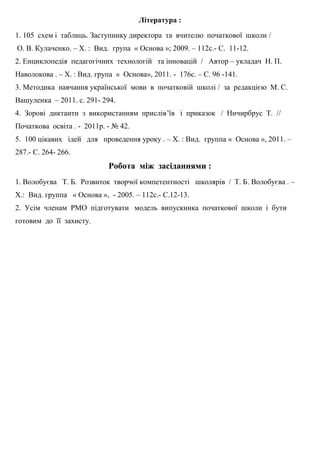 Література :
1. 105 схем і таблиць. Заступнику директора та вчителю початкової школи /
О. В. Кулаченко. – Х. : Вид. група « Основа »; 2009. – 112с.- С. 11-12.
2. Енциклопедія педагогічних технологій та інновацій / Автор – укладач Н. П.
Наволокова . – Х. : Вид. група « Основа», 2011. - 176с. – С. 96 -141.
3. Методика навчання української мови в початковій школі / за редакцією М. С.
Вашуленка – 2011. с. 291- 294.
4. Зорові диктанти з використанням прислів’їв і приказок / Ничирбрус Т. //
Початкова освіта . - 2011р. - № 42.
5. 100 цікавих ідей для проведення уроку . – Х. : Вид. группа « Основа », 2011. –
287.- С. 264- 266.
Робота між засіданнями :
1. Волобуєва Т. Б. Розвиток творчої компетентності школярів / Т. Б. Волобуєва . –
Х.: Вид. группа « Основа », - 2005. – 112с.- С.12-13.
2. Усім членам РМО підготувати модель випускника початкової школи і бути
готовим до її захисту.
 