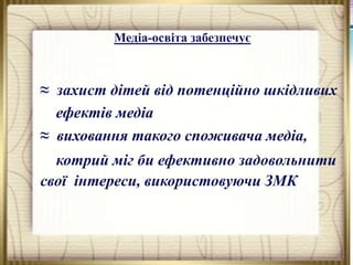 Медіа-освіта забезпечує

≈ захист дітей від потенційно шкідливих
ефектів медіа
≈ виховання такого споживача медіа,
котрий міг би ефективно задовольнити
свої інтереси, використовуючи ЗМК

 