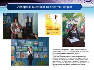 Авторські виставки та поетичні збірки

Поэтический сборник
“О самом главном для
меня ...”

Знакомьтесь - Марченко Люба , ученица 8 класса
Могилёвской ООШ І.ІІІ степеней, автор поэтического
сборника «О самом главном для меня...»
Немного о се6е..
Я родилась 28 ноября 1998 года в городе Днепропетровске.
Жила я с мамой , папой и двумя братьями Марком и Димой.
Когда мне было 8 лет умер мой отец, мама не справлялась с
нами тремя , и мы стали жить с бабушкой. Сейчас я живу и
учусь в селе Могилёв Царичанского района Днепропетровской
области. Первые мои стихи я написала о моей семье и
природе.

 