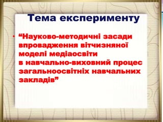 Тема експерименту
• “Науково-методичні засади
впровадження вітчизняної
моделі медіаосвіти
в навчально-виховний процес
загальноосвітніх навчальних
закладів”

 
