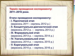 Термін проведення експерименту:
2011–2016 роки.
Етапи проведення експерименту:
- І. Підготовчий етап
(вересень 2011 - серпень 2012 р.)
- ІІ. Концептуально-діагностичний етап
(вересень 2012 р. – серпень 2013 р.)
- ІІІ. Формувальний етап
(вересень 2013 р. – серпень 2014 р.)
- ІV. Узагальнювальний етап
(вересень 2014 р. – серпень 2015 р.)
- V. Корегувальний етап
(вересень 2015 р. – серпень 2016 р.)

 