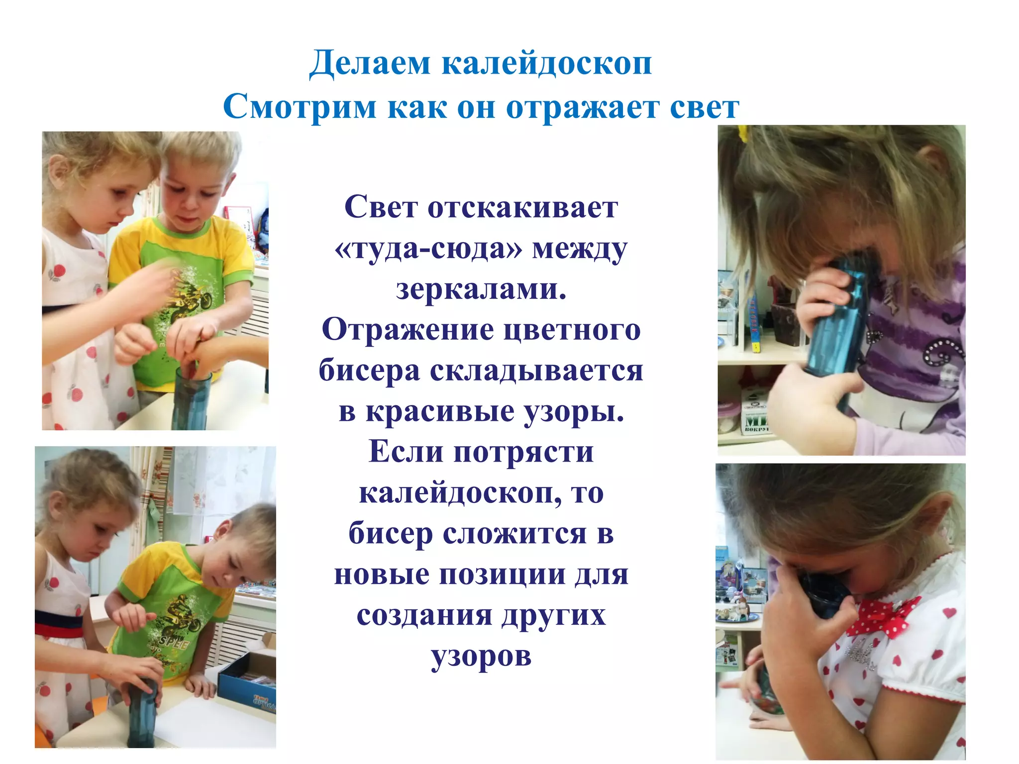 Делаем калейдоскоп
Смотрим как он отражает свет
Свет отскакивает
«туда-сюда» между
зеркалами.
Отражение цветного
бисера складывается
в красивые узоры.
Если потрясти
калейдоскоп, то
бисер сложится в
новые позиции для
создания других
узоров
 