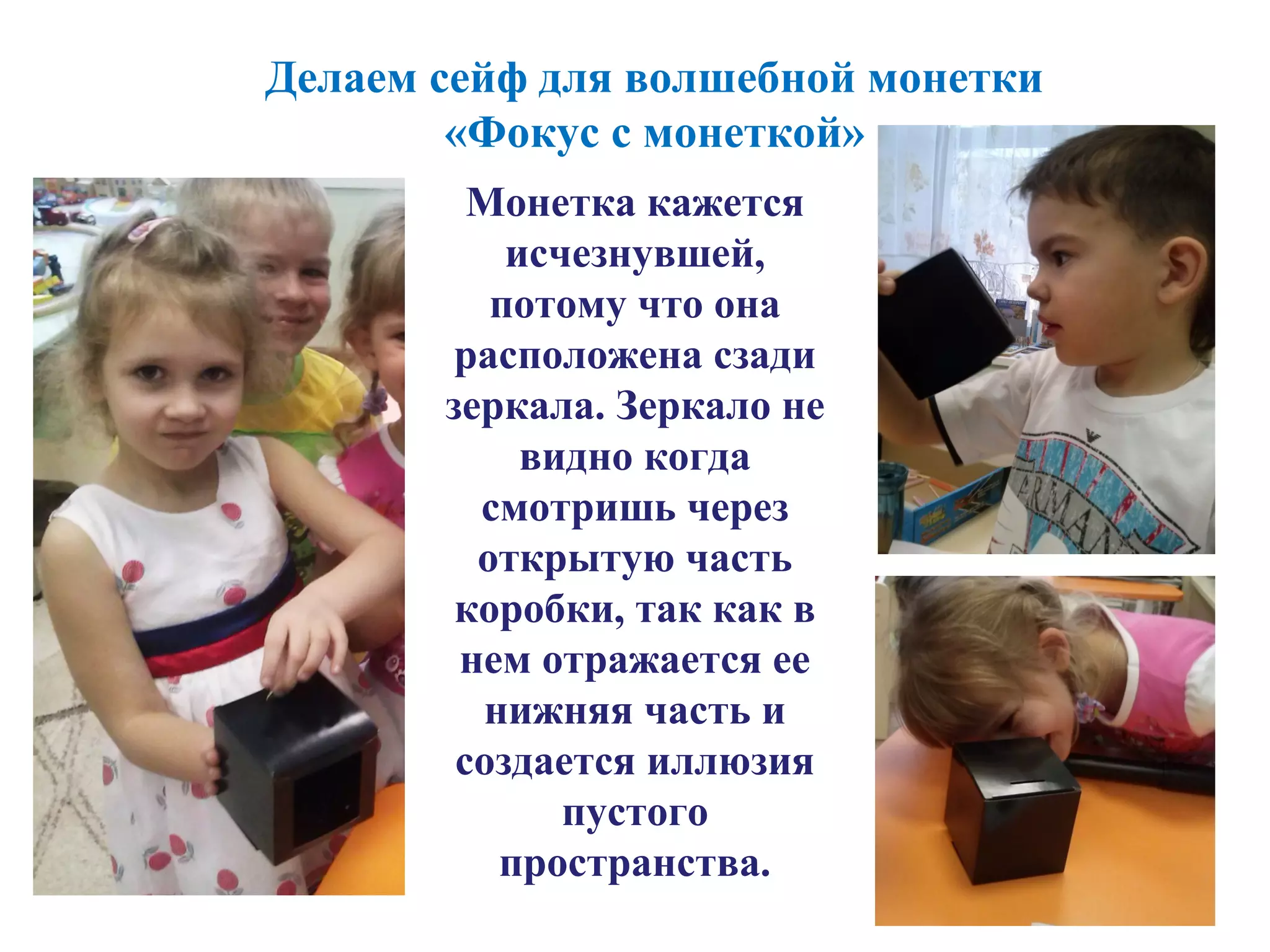 Делаем сейф для волшебной монетки
«Фокус с монеткой»
Монетка кажется
исчезнувшей,
потому что она
расположена сзади
зеркала. Зеркало не
видно когда
смотришь через
открытую часть
коробки, так как в
нем отражается ее
нижняя часть и
создается иллюзия
пустого
пространства.
 