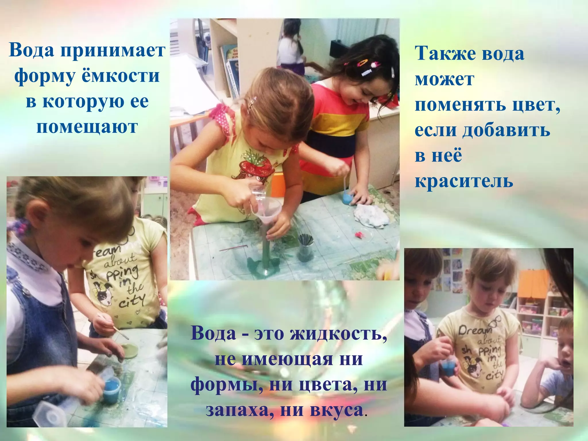 Продолжаем знакомиться со свойствами
воды: прозрачность, не имеет запаха, вкуса,
вода растворитель.
Вода - это жидкость,
не имеющая ни
формы, ни цвета, ни
запаха, ни вкуса.
Вода принимает
форму ёмкости
в которую ее
помещают
Также вода
может
поменять цвет,
если добавить
в неё
краситель
 