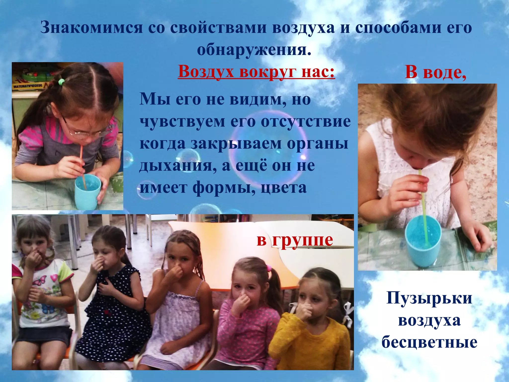 Знакомимся со свойствами воздуха и способами его
обнаружения.
Воздух вокруг нас: В воде,
Пузырьки
воздуха
бесцветные
Мы его не видим, но
чувствуем его отсутствие
когда закрываем органы
дыхания, а ещё он не
имеет формы, цвета
в группе
 