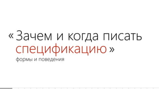 Зачем и когда писать
спецификацию
формы и поведения
«
»
 