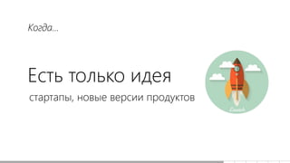 Есть только идея
стартапы, новые версии продуктов
Когда...
 