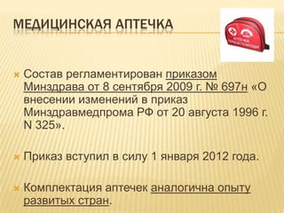 МЕДИЦИНСКАЯ АПТЕЧКА
 Состав регламентирован приказом
Минздрава от 8 сентября 2009 г. № 697н «О
внесении изменений в приказ
Минздравмедпрома РФ от 20 августа 1996 г.
N 325».
 Приказ вступил в силу 1 января 2012 года.
 Комплектация аптечек аналогична опыту
развитых стран.
 