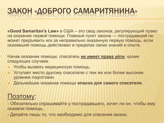 ЗАКОН «ДОБРОГО САМАРИТЯНИНА»
«Good Samaritan’s Law» в США – это свод законов, регулирующий право
на оказание первой помощи. Главный пункт закона — пострадавший не
может предъявить иск за неправильно оказанную первую помощь, если
оказавший помощь действовал в пределах своих знаний и опыта.
Начав оказание помощи, спасатель не имеет права уйти, кроме
следующих случаев:
 Чтобы вызвать медицинскую помощь.
 Уступает место другому спасателю с тем же или более высоким
уровнем подготовки.
 Дальнейшее оказание помощи опасно для самого спасателя.
Поэтому:
- Обязательно спрашивайте у пострадавшего, хочет ли он, чтобы ему
оказали помощь,
- Делайте лишь то, что необходимо для спасения жизни,
 