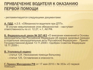 ПРИВЛЕЧЕНИЕ ВОДИТЕЛЯ К ОКАЗАНИЮ
ПЕРВОЙ ПОМОЩИ
- регламентируется следующими документами:
А. ПДД, п.2.5. «Обязанности водителя при ДТП».
В случае невыполнения этих обязанностей - наступает
ответственность по ст. 12.27, ч.1, АК РФ.
Б. Федеральный закон № 267-ФЗ «О внесении изменений в Основы
законодательства Российской Федерации об охране здоровья граждан
и отдельные законодательные акты Российской Федерации» . Принят
Государственной Думой 13.11.2009 г. Одобрен Советом Федерации
18.11.2009 г.
В. Уголовный кодекс:
- статья 124. Неоказание помощи больному.
- статья 125. Оставление в опасности.
Г. Приказ Минздрава РФ от 17 мая 2010 г. № 353н «О первой
помощи».
 
