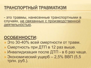 ТРАНСПОРТНЫЙ ТРАВМАТИЗМ
- это травмы, нанесенные транспортными в
случаях, не связанных с производственной
деятельностью.
ОСОБЕННОСТИ:
 Это 30-40% всей смертности от травм.
 Смертность при ДТП в 12 раз выше.
 Инвалидизация после ДТП - в 6 раз чаще.
 Экономический ущерб – 2,5% ВВП (5,5
трлн. руб.).
 