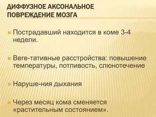ДИФФУЗНОЕ АКСОНАЛЬНОЕ
ПОВРЕЖДЕНИЕ МОЗГА
 Пострадавший находится в коме 3-4
недели.
 Веге­тативные расстройства: повышение
температуры, потливость, слюнотечение
 Наруше­ния дыхания
 Через месяц кома сменяется
«растительным состоянием».
 