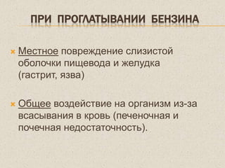 ПРИ ПРОГЛАТЫВАНИИ БЕНЗИНА
 Местное повреждение слизистой
оболочки пищевода и желудка
(гастрит, язва)
 Общее воздействие на организм из-за
всасывания в кровь (печеночная и
почечная недостаточность).
 
