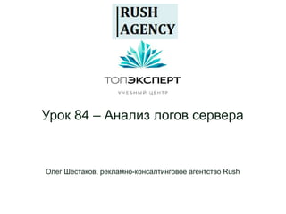 Урок 84 – Анализ логов сервера
Олег Шестаков, рекламно-консалтинговое агентство Rush
 