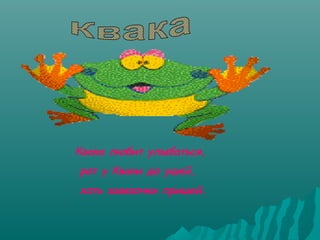 Квака любит улыбаться,
рот у Кваки до ушей,
хоть завязочки пришей.

 