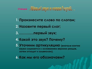 Станция

1. Произнесите слово по слогам;
2. Назовите первый слог;
3. …………первый звук;
4. Какой это звук? Почему?
5. Уточним артикуляцию (вначале кончик
языка смыкается с основанием верхних резцов,
затем отходит к альвеолам).

6. Как мы его обозначаем?

 