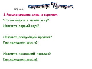 Станция

1.Рассматривание схем и картинок.
Что вы видите в левом углу?
Назовите первый звук?
Назовите следующий предмет?
Где находится звук ч?
Назовите последний предмет?
Где находится звук ч?

 