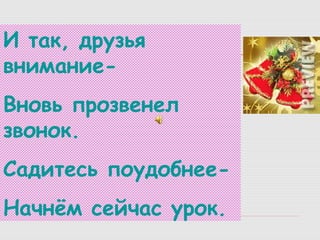 И так, друзья
вниманиеВновь прозвенел
звонок.
Садитесь поудобнееНачнём сейчас урок.

 