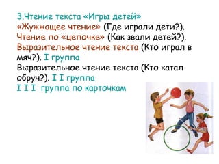 3.Чтение текста «Игры детей»
«Жужжащее чтение» (Где играли дети?).
Чтение по «цепочке» (Как звали детей?).
Выразительное чтение текста (Кто играл в
мяч?). I группа
Выразительное чтение текста (Кто катал
обруч?). I I группа
I I I группа по карточкам

 