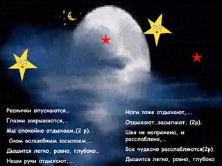 Реснички опускаются…

Ноги тоже отдыхают,….

Глазки закрываются,…

Отдыхают…засыпают. (2р).

Мы спокойно отдыхаем.(2 р).

Шея не напряжена, и
расслаблена,…

Сном волшебным засыпаем,…
Дышится легко, ровно, глубоко…

Все чудесно расслабляются(2р).

Наши руки отдыхают,….

Дышится легко, ровно, глубоко.

 