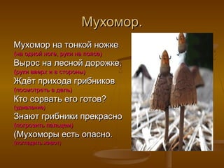 Мухомор.
Мухомор на тонкой ножке
(на одной ноге, руки на поясе)

Вырос на лесной дорожке.
(руки вверх и в стороны)

Ждёт прихода грибников
(посмотреть в даль)

Кто сорвать его готов?
(удивление)

Знают грибники прекрасно
(погрозить пальцем)

(Мухоморы есть опасно.
(погладить живот)

 