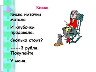 Киска
Киска ниточки
мотала
И клубочки
продавала.
Сколько стоит?
----3 рубля.
Покупайте
У меня.

 