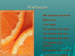 Апельсин
Мы делили апельсин
Много нас
А он один
Это долька для чижа
Это долька для ежа
Это долька для кота
Это долька для
улитки
Это долька для слона
А для волка кожура.

 