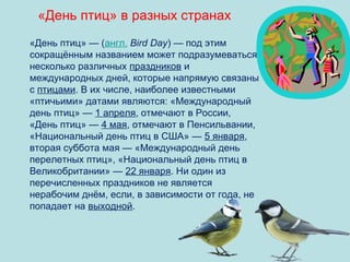 «День птиц» в разных странах
«День птиц» — (англ. Bird Day) — под этим
сокращённым названием может подразумеваться
несколько различных праздников и
международных дней, которые напрямую связаны
с птицами. В их числе, наиболее известными
«птичьими» датами являются: «Международный
день птиц» — 1 апреля, отмечают в России,
«День птиц» — 4 мая, отмечают в Пенсильвании,
«Национальный день птиц в США» — 5 января,
вторая суббота мая — «Международный день
перелетных птиц», «Национальный день птиц в
Великобритании» — 22 января. Ни один из
перечисленных праздников не является
нерабочим днём, если, в зависимости от года, не
попадает на выходной.

 