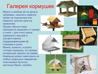 Галерея кормушек
Можно и вообще её не делать:
например, насыпать семечки
прямо на подоконник или
повесить кусочек сала на
проволоке.
Однако обычно корм
приходится защищать от дождя
и снега – для этого нужна
кормушка с крышей и,
соответственно,
поддерживающими её
стенками и дном.
Можно, конечно, и купить
готовую кормушку, но гораздо
интереснее сделать ее самим.
Кормушку можно смастерить из
любых подручных предметовпластиковых бутылок,
жестяных банок, коробок.

 