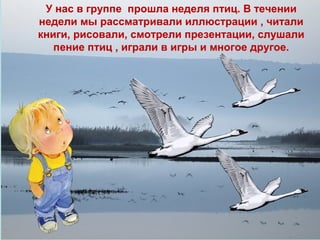 У нас в группе прошла неделя птиц. В течении
недели мы рассматривали иллюстрации , читали
книги, рисовали, смотрели презентации, слушали
пение птиц , играли в игры и многое другое.

 