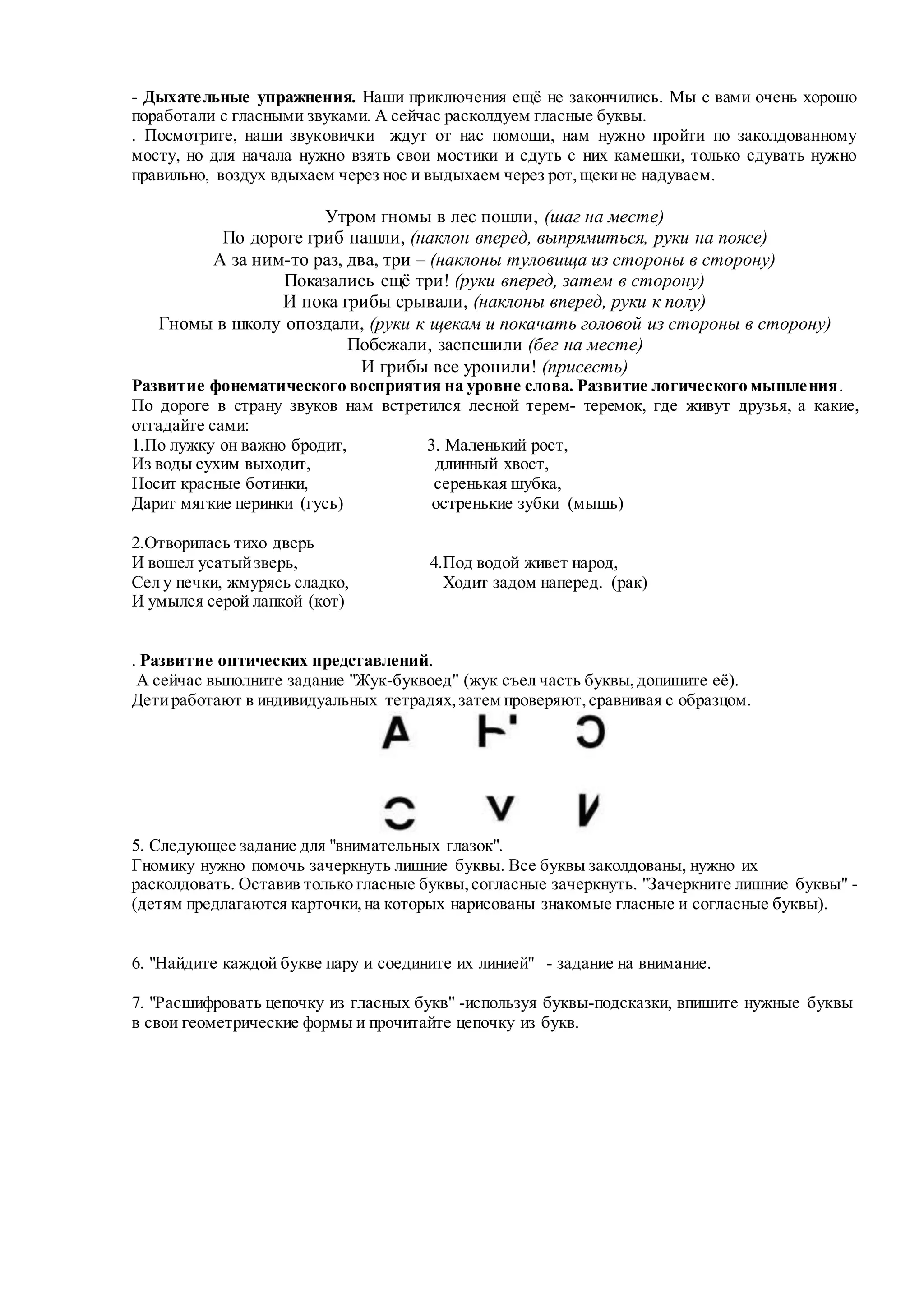 - Дыхательные упражнения. Наши приключения ещё не закончились. Мы с вами очень хорошо
поработали с гласными звуками. А сейчас расколдуем гласные буквы.
. Посмотрите, наши звуковички ждут от нас помощи, нам нужно пройти по заколдованному
мосту, но для начала нужно взять свои мостики и сдуть с них камешки, только сдувать нужно
правильно, воздух вдыхаем через нос и выдыхаем через рот,щекине надуваем.
Утром гномы в лес пошли, (шаг на месте)
По дороге гриб нашли, (наклон вперед, выпрямиться, руки на поясе)
А за ним-то раз, два, три – (наклоны туловища из стороны в сторону)
Показались ещё три! (руки вперед, затем в сторону)
И пока грибы срывали, (наклоны вперед, руки к полу)
Гномы в школу опоздали, (руки к щекам и покачать головой из стороны в сторону)
Побежали, заспешили (бег на месте)
И грибы все уронили! (присесть)
Развитие фонематического восприятия на уровне слова. Развитие логического мышления.
По дороге в страну звуков нам встретился лесной терем- теремок, где живут друзья, а какие,
отгадайте сами:
1.По лужку он важно бродит, 3. Маленький рост,
Из воды сухим выходит, длинный хвост,
Носит красные ботинки, серенькая шубка,
Дарит мягкие перинки (гусь) остренькие зубки (мышь)
2.Отворилась тихо дверь
И вошел усатыйзверь, 4.Под водой живет народ,
Сел у печки, жмурясь сладко, Ходит задом наперед. (рак)
И умылся серой лапкой (кот)
. Развитие оптических представлений.
А сейчас выполните задание "Жук-буквоед" (жук съел часть буквы,допишите её).
Детиработают в индивидуальных тетрадях,затем проверяют,сравнивая с образцом.
5. Следующее задание для "внимательных глазок".
Гномику нужно помочь зачеркнуть лишние буквы. Все буквы заколдованы, нужно их
расколдовать. Оставив только гласные буквы,согласные зачеркнуть. "Зачеркните лишние буквы" -
(детям предлагаются карточки,на которых нарисованы знакомые гласные и согласные буквы).
6. "Найдите каждой букве пару и соедините их линией" - задание на внимание.
7. "Расшифровать цепочку из гласных букв" -используя буквы-подсказки, впишите нужные буквы
в свои геометрические формы и прочитайте цепочку из букв.
 