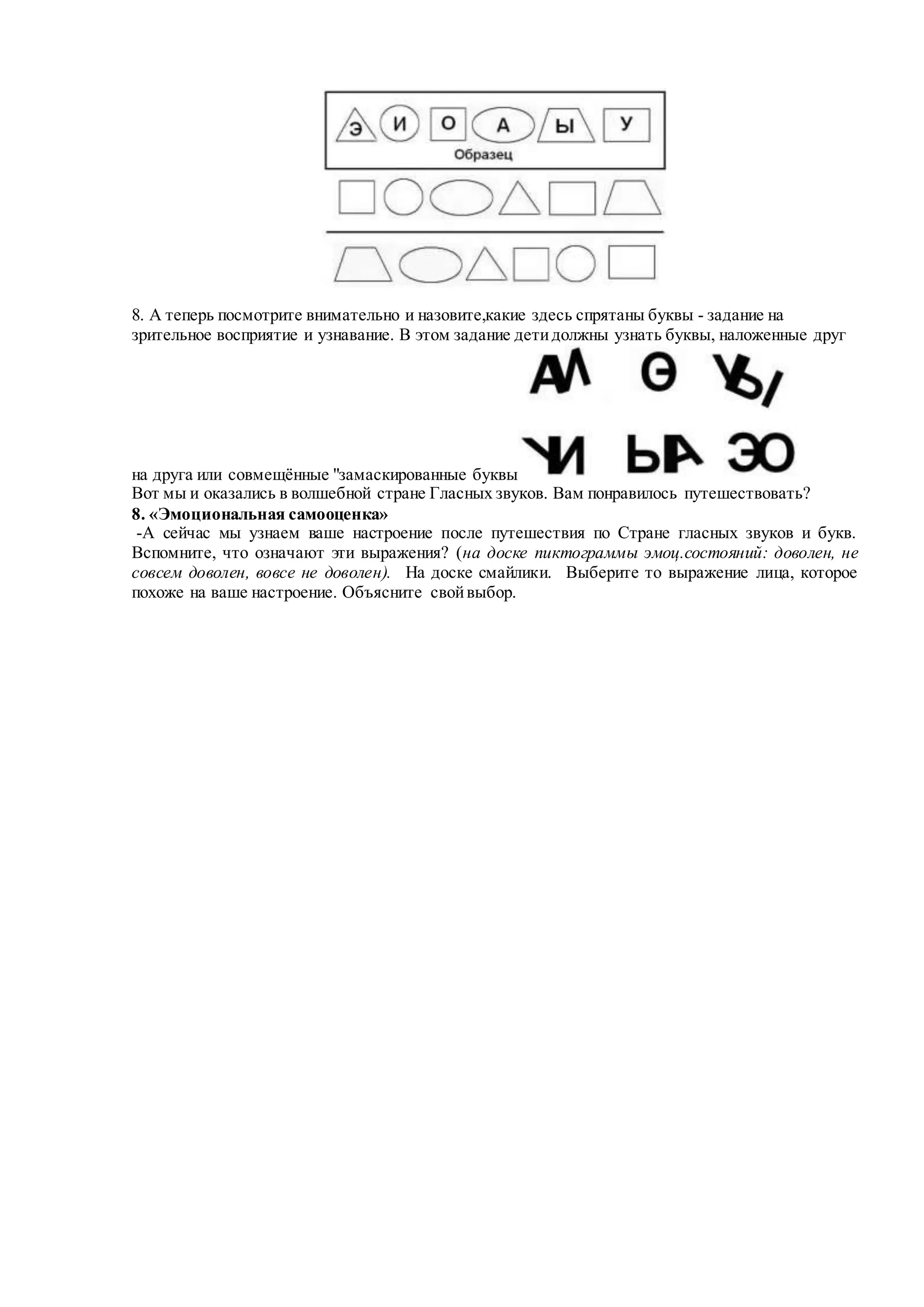 8. А теперь посмотрите внимательно и назовите,какие здесь спрятаны буквы - задание на
зрительное восприятие и узнавание. В этом задание детидолжны узнать буквы, наложенные друг
на друга или совмещённые "замаскированные буквы
Вот мы и оказались в волшебной стране Гласных звуков. Вам понравилось путешествовать?
8. «Эмоциональная самооценка»
-А сейчас мы узнаем ваше настроение после путешествия по Стране гласных звуков и букв.
Вспомните, что означают эти выражения? (на доске пиктограммы эмоц.состояний: доволен, не
совсем доволен, вовсе не доволен). На доске смайлики. Выберите то выражение лица, которое
похоже на ваше настроение. Объясните свойвыбор.
 