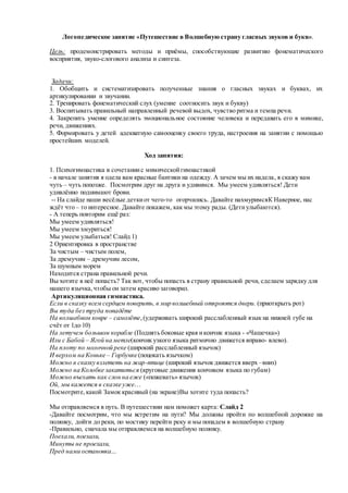 Логопедическое занятие «Путешествие в Волшебную страну гласных звуков и букв».
Цель: продемонстрировать методы и приёмы, способствующие развитию фонематического
восприятия, звуко-слогового анализа и синтеза.
Задачи:
1. Обобщить и систематизировать полученные знания о гласных звуках и буквах, их
артикулировании и звучании.
2. Тренировать фонематический слух (умение соотносить звук и букву)
3. Воспитывать правильный направленный речевой выдох, чувство ритма и темпа речи.
4. Закрепить умение определять эмоциональное состояние человека и передавать его в мимике,
речи, движениях.
5. Формировать у детей адекватную самооценку своего труда, настроения на занятии с помощью
простейших моделей.
Ход занятия:
1. Психогимнастика в сочетаниис мимическойгимнастикой
- в начале занятия я одела вам красные бантики на одежду. А зачем мы их надела, я скажу вам
чуть – чуть попозже. Посмотрим друг на друга и удивимся. Мы умеем удивляться! Дети
удивлённо поднимают брови.
-- На слайде наши весёлые деткиот чего-то огорчились. Давайте нахмуримсяК Наверное, нас
ждёт что – то интересное. Давайте покажем, как мы этому рады. (Детиулыбаются).
- А теперь повторим ещё раз:
Мы умеем удивляться!
Мы умеем хмуриться!
Мы умеем улыбаться! Слайд 1)
2 Ориентировка в пространстве
За чистым – чистым полем,
За дремучим – дремучим лесом,
За шумным морем
Находится страна правильной речи.
Вы хотите в неё попасть? Так вот, чтобы попасть в страну правильной речи, сделаем зарядку для
нашего язычка,чтобы он затем красиво заговорил.
Артикуляционная гимнастика.
Если в сказку всем сердцем поверить, в мир волшебный откроются двери. (приоткрыть рот)
Вы туда без труда попадёте
На волшебном ковре – самолёте,(удерживать широкий расслабленный язык на нижней губе на
счёт от 1до 10)
На летучем большом корабле (Поднятьбоковые края икончик языка - «Чашечка»)
Или с Бабой – Ягой на метле(кончик узкого языка ритмично движется вправо- влево).
На плоту по молочной реке (широкий расслабленный язычок)
И верхом на Коньке – Горбунке (поцокать язычком)
Можно в сказку взлететь на жар-птице (широкий язычок движется вверх –вниз)
Можно на Колобке закатиться (круговые движения кончиком языка по губам)
Можно въехать как слон на еже («пожевать» язычок)
Ой, мы кажется в сказке уже…
Посмотрите,какой Замок красивый (на экране)Вы хотите туда попасть?
Мы отправляемся в путь. В путешествии нам поможет карта: Слайд 2
-Давайте посмотрим, что мы встретим на пути? Мы должны пройти по волшебной дорожке на
полянку, дойти до реки, по мостику перейти реку и мы попадем в волшебную страну
-Правильно, сначала мы отправляемся на волшебную полянку.
Поехали, поехали,
Минуты не проехали,
Пред нами остановка…
 