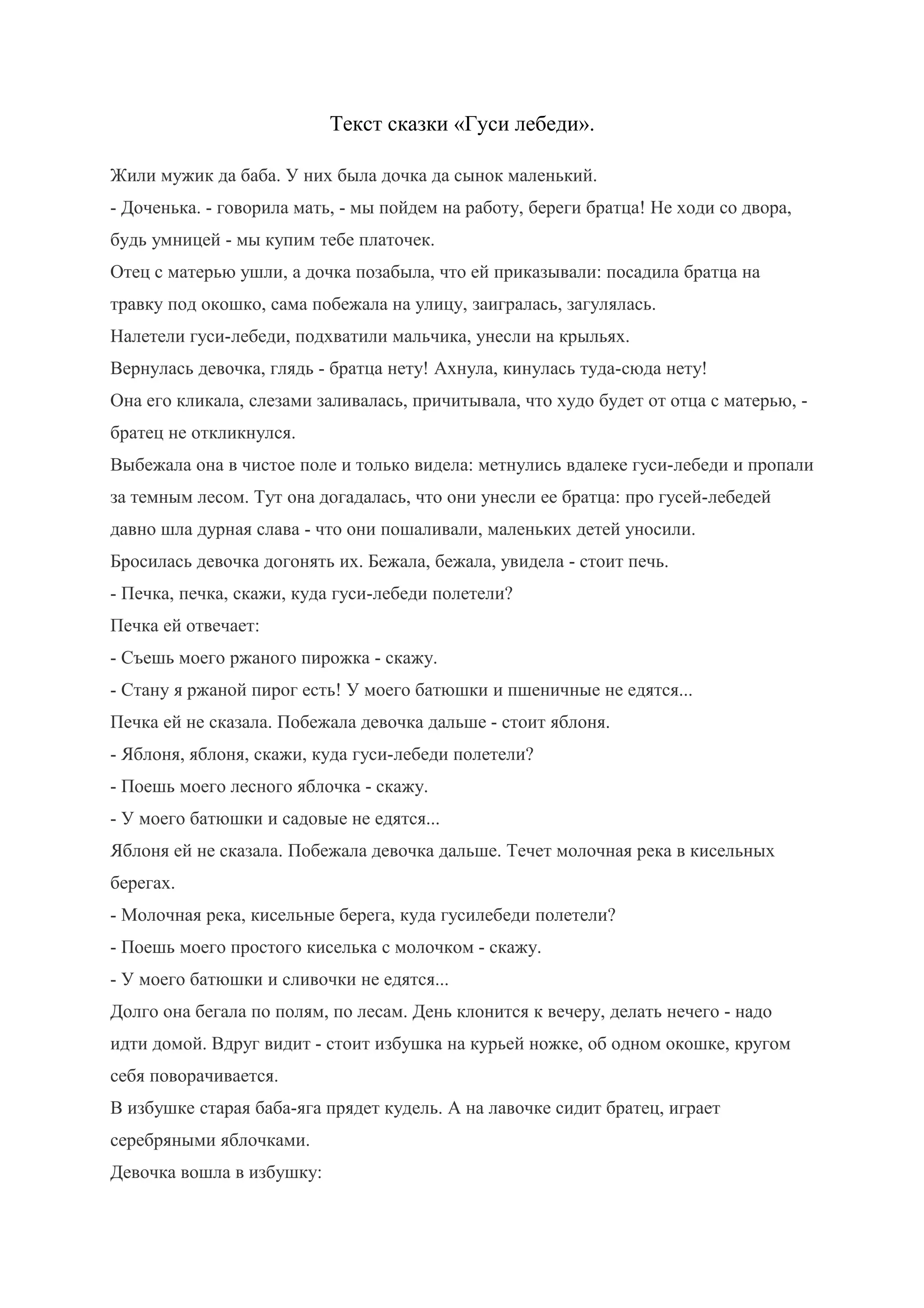 Текст сказки «Гуси лебеди».
Жили мужик да баба. У них была дочка да сынок маленький.
- Доченька. - говорила мать, - мы пойдем на работу, береги братца! Не ходи со двора,
будь умницей - мы купим тебе платочек.
Отец с матерью ушли, а дочка позабыла, что ей приказывали: посадила братца на
травку под окошко, сама побежала на улицу, заигралась, загулялась.
Налетели гуси-лебеди, подхватили мальчика, унесли на крыльях.
Вернулась девочка, глядь - братца нету! Ахнула, кинулась туда-сюда нету!
Она его кликала, слезами заливалась, причитывала, что худо будет от отца с матерью, -
братец не откликнулся.
Выбежала она в чистое поле и только видела: метнулись вдалеке гуси-лебеди и пропали
за темным лесом. Тут она догадалась, что они унесли ее братца: про гусей-лебедей
давно шла дурная слава - что они пошаливали, маленьких детей уносили.
Бросилась девочка догонять их. Бежала, бежала, увидела - стоит печь.
- Печка, печка, скажи, куда гуси-лебеди полетели?
Печка ей отвечает:
- Съешь моего ржаного пирожка - скажу.
- Стану я ржаной пирог есть! У моего батюшки и пшеничные не едятся...
Печка ей не сказала. Побежала девочка дальше - стоит яблоня.
- Яблоня, яблоня, скажи, куда гуси-лебеди полетели?
- Поешь моего лесного яблочка - скажу.
- У моего батюшки и садовые не едятся...
Яблоня ей не сказала. Побежала девочка дальше. Течет молочная река в кисельных
берегах.
- Молочная река, кисельные берега, куда гусилебеди полетели?
- Поешь моего простого киселька с молочком - скажу.
- У моего батюшки и сливочки не едятся...
Долго она бегала по полям, по лесам. День клонится к вечеру, делать нечего - надо
идти домой. Вдруг видит - стоит избушка на курьей ножке, об одном окошке, кругом
себя поворачивается.
В избушке старая баба-яга прядет кудель. А на лавочке сидит братец, играет
серебряными яблочками.
Девочка вошла в избушку:
 