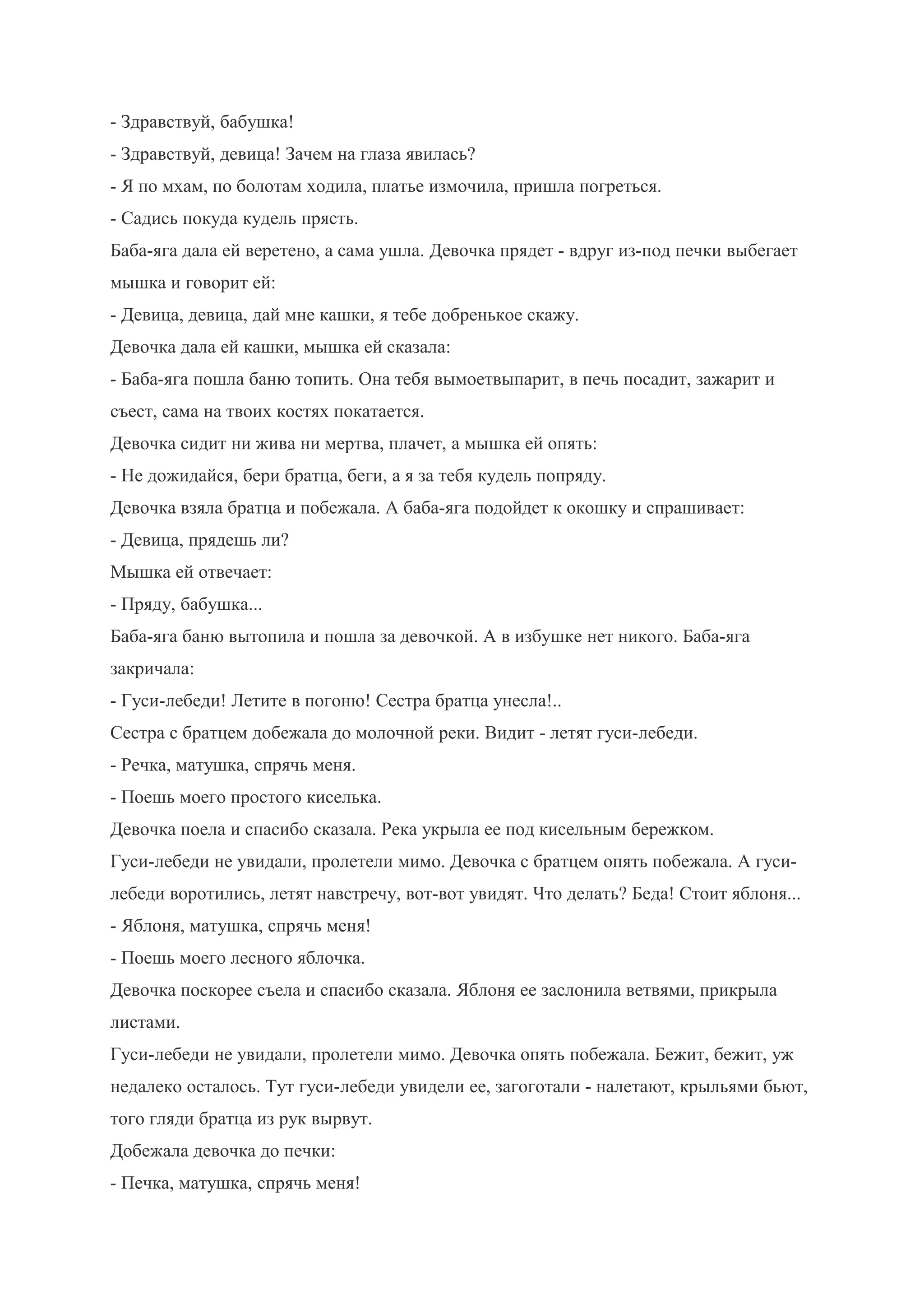 - Здравствуй, бабушка!
- Здравствуй, девица! Зачем на глаза явилась?
- Я по мхам, по болотам ходила, платье измочила, пришла погреться.
- Садись покуда кудель прясть.
Баба-яга дала ей веретено, а сама ушла. Девочка прядет - вдруг из-под печки выбегает
мышка и говорит ей:
- Девица, девица, дай мне кашки, я тебе добренькое скажу.
Девочка дала ей кашки, мышка ей сказала:
- Баба-яга пошла баню топить. Она тебя вымоетвыпарит, в печь посадит, зажарит и
съест, сама на твоих костях покатается.
Девочка сидит ни жива ни мертва, плачет, а мышка ей опять:
- Не дожидайся, бери братца, беги, а я за тебя кудель попряду.
Девочка взяла братца и побежала. А баба-яга подойдет к окошку и спрашивает:
- Девица, прядешь ли?
Мышка ей отвечает:
- Пряду, бабушка...
Баба-яга баню вытопила и пошла за девочкой. А в избушке нет никого. Баба-яга
закричала:
- Гуси-лебеди! Летите в погоню! Сестра братца унесла!..
Сестра с братцем добежала до молочной реки. Видит - летят гуси-лебеди.
- Речка, матушка, спрячь меня.
- Поешь моего простого киселька.
Девочка поела и спасибо сказала. Река укрыла ее под кисельным бережком.
Гуси-лебеди не увидали, пролетели мимо. Девочка с братцем опять побежала. А гуси-
лебеди воротились, летят навстречу, вот-вот увидят. Что делать? Беда! Стоит яблоня...
- Яблоня, матушка, спрячь меня!
- Поешь моего лесного яблочка.
Девочка поскорее съела и спасибо сказала. Яблоня ее заслонила ветвями, прикрыла
листами.
Гуси-лебеди не увидали, пролетели мимо. Девочка опять побежала. Бежит, бежит, уж
недалеко осталось. Тут гуси-лебеди увидели ее, загоготали - налетают, крыльями бьют,
того гляди братца из рук вырвут.
Добежала девочка до печки:
- Печка, матушка, спрячь меня!
 