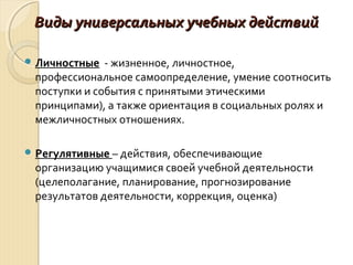 Виды универсальных учебных действийВиды универсальных учебных действий
 Личностные - жизненное, личностное,
профессиональное самоопределение, умение соотносить
поступки и события с принятыми этическими
принципами), а также ориентация в социальных ролях и
межличностных отношениях.
 Регулятивные – действия, обеспечивающие
организацию учащимися своей учебной деятельности
(целеполагание, планирование, прогнозирование
результатов деятельности, коррекция, оценка)
 