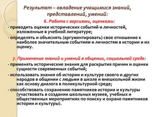 Результат – овладение учащимися знаний,
представлений, умений:
6. Работа с версиями, оценками:
· приводить оценки исторических событий и личностей,
изложенные в учебной литературе;
· определять и объяснять (аргументировать) свое отношение к
наиболее значительным событиям и личностям в истории и их
оценку.
7. Применение знаний и умений в общении, социальной среде:
· применять исторические знания для раскрытия причин и оценки
сущности современных событий;
· использовать знания об истории и культуре своего и других
народов в общении с людьми в школе и внешкольной жизни
как основу диалога в поликультурной среде;
· способствовать сохранению памятников истории и культуры
(участвовать в создании школьных музеев, учебных и
общественных мероприятиях по поиску и охране памятников
истории и культуры).
 