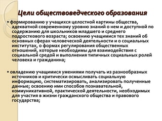 Цели обществоведческого образованияЦели обществоведческого образования
• формированию у учащихся целостной картины общества,
адекватной современному уровню знаний о нем и доступной по
содержанию для школьников младшего и среднего
подросткового возраста; освоению учащимися тех знаний об
основных сферах человеческой деятельности и о социальных
институтах, о формах регулирования общественных
отношений, которые необходимы для взаимодействия с
социальной средой и выполнения типичных социальных ролей
человека и гражданина;
• овладению учащимися умениями получать из разнообразных
источников и критически осмысливать социальную
информацию, систематизировать, анализировать полученные
данные; освоению ими способов познавательной,
коммуникативной, практической деятельности, необходимых
для участия в жизни гражданского общества и правового
государства;
 