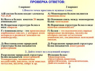 3
ПРОВЕРКА ОТВЕТОВ:
1 вариант 2 вариант
1.Вместо точек проставьте нужные слова:
А)В состав белков входят элементы
N,С,О,Н
А) Мономерами белков являются
аминокислоты
Б) Всего в белках имеется 20 видов
аминокислот
Б) Основная связь между мономерами
белка -пептидная
В) Вторичная структура белка в
виде спирали
В) Первичная структура белка в виде
цепочки аминокислот
Г) Аминокислоты – это производные
карбоновых кислот, у которых атом
водорода в радикале замещен на
аминогруппу.
Г) Белки – это высокомолекулярные
природные полимеры, молекулы
которых состоят из остатков
аминокислот, соединенных пептидной
связью.
Д) Восстановление природной
структуры белка называется
ренатурация
Д) Разрушение природной структуры
белка называется денатурация
2. Дайте ответ на следующий вопрос:
Разрушение природной структуры
белка называется денатурацией.
Температура, механические
воздействия, кислоты, соли тяжелых
металлов, щелочи, спирт и др.
Функции белка:
Транспортная,
структурная,защитная,
энергетическая, каталитическая.
Двигательная и др.
 